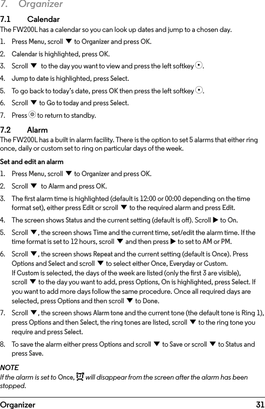 31Organizer7. Organizer7.1  CalendarThe FW200L has a calendar so you can look up dates and jump to a chosen day.1.  Press Menu, scroll d to Organizer and press OK.2. Calendar is highlighted, press OK.3.  Scroll d to the day you want to view and press the left softkey s.4. Jump to date is highlighted, press Select.5.  To go back to today’s date, press OK then press the left softkey s.6.  Scroll d to Go to today and press Select.7.  Press o to return to standby.7.2  AlarmThe FW200L has a built in alarm facility. There is the option to set 5 alarms that either ring once, daily or custom set to ring on particular days of the week.Set and edit an alarm1.  Press Menu, scroll d to Organizer and press OK.2.  Scroll d to Alarm and press OK.3.  The rst alarm time is highlighted (default is 12:00 or 00:00 depending on the time format set), either press Edit or scroll d to the required alarm and press Edit.4.  The screen shows Status and the current setting (default is o). Scroll u to On.5.  Scroll d, the screen shows Time and the current time, set/edit the alarm time. If the time format is set to 12 hours, scroll d and then press u to set to AM or PM.6.  Scroll d, the screen shows Repeat and the current setting (default is Once). Press Options and Select and scroll d to select either Once, Everyday or Custom. If Custom is selected, the days of the week are listed (only the rst 3 are visible), scroll d to the day you want to add, press Options, On is highlighted, press Select. If you want to add more days follow the same procedure. Once all required days are selected, press Options and then scroll d to Done.7.  Scroll d, the screen shows Alarm tone and the current tone (the default tone is Ring 1), press Options and then Select, the ring tones are listed, scroll d to the ring tone you require and press Select.8.  To save the alarm either press Options and scroll d to Save or scroll d to Status and press Save.NOTEIf the alarm is set to Once,   will disappear from the screen after the alarm has been stopped. 