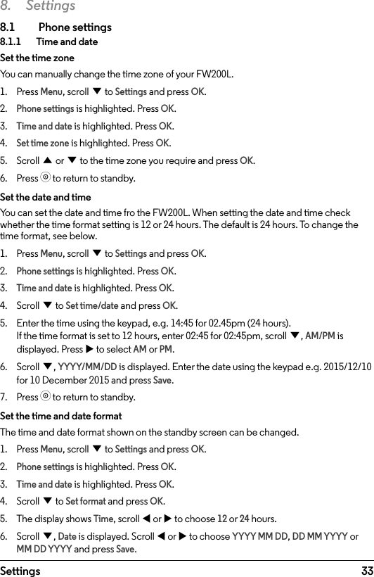 33Settings8. Settings8.1  Phone settings8.1.1    Time and dateSet the time zoneYou can manually change the time zone of your FW200L.1.  Press Menu, scroll d to Settings and press OK.2. Phone settings is highlighted. Press OK.3. Time and date is highlighted. Press OK.4. Set time zone is highlighted. Press OK.5.  Scroll u or d to the time zone you require and press OK.6.  Press o to return to standby.Set the date and timeYou can set the date and time fro the FW200L. When setting the date and time check whether the time format setting is 12 or 24 hours. The default is 24 hours. To change the time format, see below.1.  Press Menu, scroll d to Settings and press OK.2. Phone settings is highlighted. Press OK.3. Time and date is highlighted. Press OK.4.  Scroll d to Set time/date and press OK.5.  Enter the time using the keypad, e.g. 14:45 for 02.45pm (24 hours). If the time format is set to 12 hours, enter 02:45 for 02:45pm, scroll d, AM/PM is displayed. Press u to select AM or PM.6.  Scroll d, YYYY/MM/DD is displayed. Enter the date using the keypad e.g. 2015/12/10 for 10 December 2015 and press Save.7.  Press o to return to standby.Set the time and date formatThe time and date format shown on the standby screen can be changed. 1.  Press Menu, scroll d to Settings and press OK.2. Phone settings is highlighted. Press OK.3. Time and date is highlighted. Press OK.4.  Scroll d to Set format and press OK.5.  The display shows Time, scroll t or u to choose 12 or 24 hours.6.  Scroll d, Date is displayed. Scroll t or u to choose YYYY MM DD, DD MM YYYY or MM DD YYYY and press Save.