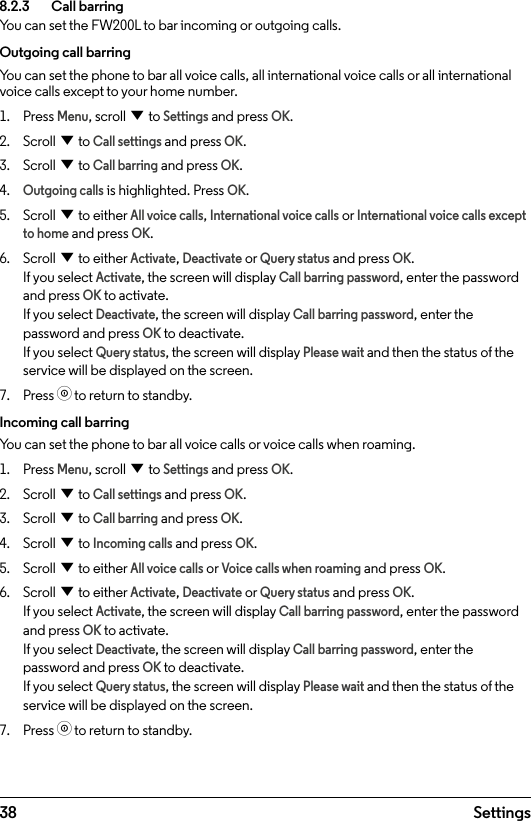 38 Settings8.2.3    Call barringYou can set the FW200L to bar incoming or outgoing calls.Outgoing call barringYou can set the phone to bar all voice calls, all international voice calls or all international voice calls except to your home number.1.  Press Menu, scroll d to Settings and press OK.2.  Scroll d to Call settings and press OK.3.  Scroll d to Call barring and press OK.4. Outgoing calls is highlighted. Press OK.5.  Scroll d to either All voice calls, International voice calls or International voice calls except to home and press OK.6.  Scroll d to either Activate, Deactivate or Query status and press OK. If you select Activate, the screen will display Call barring password, enter the password and press OK to activate. If you select Deactivate, the screen will display Call barring password, enter the password and press OK to deactivate.  If you select Query status, the screen will display Please wait and then the status of the service will be displayed on the screen.7.  Press o to return to standby.Incoming call barringYou can set the phone to bar all voice calls or voice calls when roaming.1.  Press Menu, scroll d to Settings and press OK.2.  Scroll d to Call settings and press OK.3.  Scroll d to Call barring and press OK.4.  Scroll d to Incoming calls and press OK.5.  Scroll d to either All voice calls or Voice calls when roaming and press OK.6.  Scroll d to either Activate, Deactivate or Query status and press OK. If you select Activate, the screen will display Call barring password, enter the password and press OK to activate. If you select Deactivate, the screen will display Call barring password, enter the password and press OK to deactivate.  If you select Query status, the screen will display Please wait and then the status of the service will be displayed on the screen.7.  Press o to return to standby.