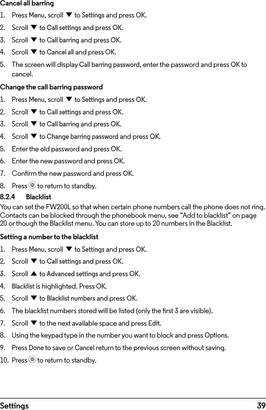 39SettingsCancel all barring1.  Press Menu, scroll d to Settings and press OK.2.  Scroll d to Call settings and press OK.3.  Scroll d to Call barring and press OK.4.  Scroll d to Cancel all and press OK.5.  The screen will display Call barring password, enter the password and press OK to cancel.Change the call barring password1.  Press Menu, scroll d to Settings and press OK.2.  Scroll d to Call settings and press OK.3.  Scroll d to Call barring and press OK.4.  Scroll d to Change barring password and press OK.5.  Enter the old password and press OK.6.  Enter the new password and press OK.7.  Conrm the new password and press OK.8.  Press o to return to standby.8.2.4   BlacklistYou can set the FW200L so that when certain phone numbers call the phone does not ring. Contacts can be blocked through the phonebook menu, see “Add to blacklist” on page 20 or though the Blacklist menu. You can store up to 20 numbers in the Blacklist.Setting a number to the blacklist1.  Press Menu, scroll d to Settings and press OK.2.  Scroll d to Call settings and press OK.3.  Scroll u to Advanced settings and press OK.4. Blacklist is highlighted. Press OK.5.  Scroll d to Blacklist numbers and press OK.6.  The blacklist numbers stored will be listed (only the rst 3 are visible). 7.  Scroll d to the next available space and press Edit.8.  Using the keypad type in the number you want to block and press Options.9.  Press Done to save or Cancel return to the previous screen without saving.10.  Press o to return to standby.