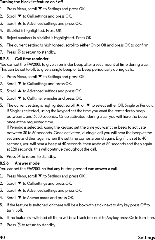 40 SettingsTurning the blacklist feature on / o1.  Press Menu, scroll d to Settings and press OK.2.  Scroll d to Call settings and press OK.3.  Scroll u to Advanced settings and press OK.4. Blacklist is highlighted. Press OK.5. Reject numbers in blacklist is highlighted. Press OK.6.  The current setting is highlighted, scroll to either On or O and press OK to conrm.7.  Press o to return to standby.8.2.5    Call time reminderYou can set the FW200L to give a reminder beep after a set amount of time during a call. This can be set to o, to give a single beep or to beep periodically during calls.1.  Press Menu, scroll d to Settings and press OK.2.  Scroll d to Call settings and press OK.3.  Scroll u to Advanced settings and press OK.4.  Scroll d to Call time reminder and press OK.5.  The current setting is highlighted, scroll u or d to select either O, Single or Periodic. If Single is selected, using the keypad set the time you want the reminder to beep between 1 and 3000 seconds. Once activated, during a call you will here the beep once at the requested time. If Periodic is selected, using the keypad set the time you want the beep to activate between 30 to 60 seconds. Once activated, during a call you will hear the beep at the set time and then again when the set time comes around again. E.g if it is set to 40 seconds, you will hear a beep at 40 seconds, then again at 80 seconds and then again at 120 seconds, this will continue throughout the call.6.  Press o to return to standby.8.2.6    Answer modeYou can set the FW200L so that any button pressed can answer a call.1.  Press Menu, scroll d to Settings and press OK.2.  Scroll d to Call settings and press OK.3.  Scroll u to Advanced settings and press OK.4.  Scroll d to Answer mode and press OK.5.  If the feature is switched on there will be a box with a tick next to Any key press O to turn it o. 6.  If the feature is switched o there will be a black box next to Any key press On to turn it on. 7.  Press o to return to standby.