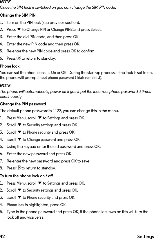 42 SettingsNOTEOnce the SIM lock is switched on you can change the SIM PIN code.Change the SIM PIN1.  Turn on the PIN lock (see previous section).2.  Press d to Change PIN or Change PIN2 and press Select.3.  Enter the old PIN code, and then press OK.4.  Enter the new PIN code and then press OK.5.  Re-enter the new PIN code and press OK to conrm.6.  Press o to return to standby.Phone lock:You can set the phone lock as On or O. During the start-up process, if the lock is set to on, the phone will prompt Input phone password (Trials remain: 3).NOTEThe phone will automatically power o if you input the incorrect phone password 3 times continuously.Change the PIN passwordThe default phone password is 1122, you can change this in the menu.1.  Press Menu, scroll d to Settings and press OK.2.  Scroll d to Security settings and press OK.3.  Scroll d to Phone security and press OK.4.  Scroll d to Change password and press OK.5.  Using the keypad enter the old password and press OK.6.  Enter the new password and press OK.7.  Re-enter the new password and press OK to save.8.  Press o to return to standby.To turn the phone lock on / o1.  Press Menu, scroll d to Settings and press OK.2.  Scroll d to Security settings and press OK.3.  Scroll d to Phone security and press OK.4. Phone lock is highlighted, press OK.5.  Type in the phone password and press OK, if the phone lock was on this will turn the lock o and visa versa.