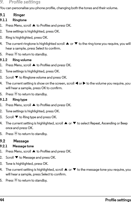 449.  Prole settingsYou can personalise you phone prole, changing both the tones and their volume.9.1  Ringer9.1.1   Ringtone1.  Press Menu, scroll u to Proles and press OK.2. Tone settings is highlighted, press OK.3. Ring is highlighted, press OK.4.  The current ringtone is highlighted scroll u or d to the ring tone you require, you will hear a sample, press Select to conrm.5.  Press o to return to standby.9.1.2    Ring volume1.  Press Menu, scroll u to Proles and press OK.2. Tone settings is highlighted, press OK.3.  Scroll d to Ringtone volume and press OK.4.  The current setting is show on the screen, scroll t or u to the volume you require, you will hear a sample, press OK to conrm.5.  Press o to return to standby.9.1.3    Ring type1.  Press Menu, scroll u to Proles and press OK.2. Tone settings is highlighted, press OK.3.  Scroll d to Ring type and press OK.4.  The current setting is highlighted, scroll u or d to select Repeat, Ascending or Beep once and press OK.5.  Press o to return to standby.9.2  Message9.2.1    Message tone1.  Press Menu, scroll u to Proles and press OK.2.  Scroll d to Message and press OK.3. Tone is highlighted, press OK.4.  The current setting is highlighted, scroll u or d to the message tone you require, you will hear a sample, press Select to conrm.5.  Press o to return to standby.Prole settings