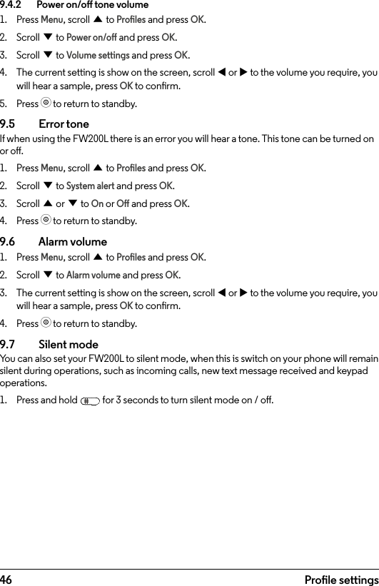 469.4.2    Power on/o tone volume1.  Press Menu, scroll u to Proles and press OK.2.  Scroll d to Power on/o and press OK.3.  Scroll d to Volume settings and press OK.4.  The current setting is show on the screen, scroll t or u to the volume you require, you will hear a sample, press OK to conrm.5.  Press o to return to standby.9.5  Error toneIf when using the FW200L there is an error you will hear a tone. This tone can be turned on or o.1.  Press Menu, scroll u to Proles and press OK.2.  Scroll d to System alert and press OK.3.  Scroll u or d to On or O and press OK.4.  Press o to return to standby.9.6    Alarm volume1.  Press Menu, scroll u to Proles and press OK.2.  Scroll d to Alarm volume and press OK.3.  The current setting is show on the screen, scroll t or u to the volume you require, you will hear a sample, press OK to conrm.4.  Press o to return to standby.9.7  Silent modeYou can also set your FW200L to silent mode, when this is switch on your phone will remain silent during operations, such as incoming calls, new text message received and keypad operations.1.  Press and hold   for 3 seconds to turn silent mode on / o.Prole settings