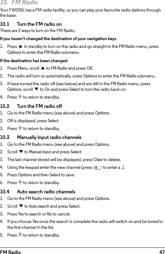 47FM Radio10.  FM RadioYour FW200L has a FM radio facility, so you can play your favourite radio stations through the base. 10.1    Turn the FM radio onThere are 2 ways to turn on the FM Radio, If you haven’t changed the destination of your navigation keys1.  Press u in standby to turn on the radio and go straight to the FM Radio menu, press Options to enter the FM Radio submenu.If the destination has been changed1.  Press Menu, scroll u to FM Radio and press OK.2.  The radio will turn on automatically, press Options to enter the FM Radio submenu.3.  If have turned the radio o (see below) and are still in the FM Radio menu, press Options, scroll d to On and press Select to turn the radio back on.4.  Press o to return to standby.10.2    Turn the FM radio o1.  Go to the FM Radio menu (see above) and press Options. 2. O is displayed, press Select.3.  Press o to return to standby.10.3    Manually input radio channels1.  Go to the FM Radio menu (see above) and press Options. 2.  Scroll d to Manual input and press Select.3.  The last channel stored will be displayed, press Clear to delete.4.  Using the keypad enter the new channel (press   to enter a .).5.  Press Options and then Select to save.6.  Press o to return to standby.10.4    Auto search radio channels1.  Go to the FM Radio menu (see above) and press Options. 2.  Scroll d to Auto search and press Select.3.  Press Ye s to search or No to cancel.4.  If you choose Ye s once the search is complete the radio will switch on and be tuned to the rst channel in the list.5.  Press o to return to standby.