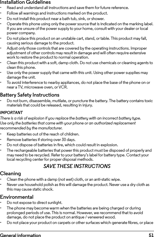 51Installation Guidelines•  Read and understand all instructions and save them for future reference.•  Follow all warnings and instructions marked on the product.•  Do not install this product near a bath tub, sink, or shower.•  Operate this phone using only the power source that is indicated on the marking label. If you are unsure of the power supply to your home, consult with your dealer or local power company.•  Do not place this product on an unstable cart, stand, or table. This product may fall, causing serious damage to the product.•  Adjust only those controls that are covered by the operating instructions. Improper adjustment of other controls may result in damage and will often require extensive work to restore the product to normal operation.•  Clean this product with a soft, damp cloth. Do not use chemicals or cleaning agents to clean this phone.•  Use only the power supply that came with this unit. Using other power supplies may damage the unit.•  To avoid interference to nearby appliances, do not place the base of the phone on or near a TV, microwave oven, or VCR.Battery Safety Instructions•  Do not burn, disassemble, mutilate, or puncture the battery. The battery contains toxic materials that could be released, resulting in injury.IMPORTANTThere is a risk of explosion if you replace the battery with an incorrect battery type. Use only the batteries that came with your phone or an authorized replacement recommended by the manufacturer.•  Keep batteries out of the reach of children.•  Remove batteries if storing over 30 days.•  Do not dispose of batteries in re, which could result in explosion.•  The rechargeable batteries that power this product must be disposed of properly and may need to be recycled. Refer to your battery’s label for battery type. Contact your local recycling center for proper disposal methods.SAVE THESE INSTRUCTIONSCleaning•  Clean the phone with a damp (not wet) cloth, or an anti-static wipe.•  Never use household polish as this will damage the product. Never use a dry cloth as this may cause static shock.Environmental•  Do not expose to direct sunlight.•  The phone may become warm when the batteries are being charged or during prolonged periods of use. This is normal. However, we recommend that to avoid damage, do not place the product on antique / veneered wood.•  Do not place your product on carpets or other surfaces which generate bres, or place General information