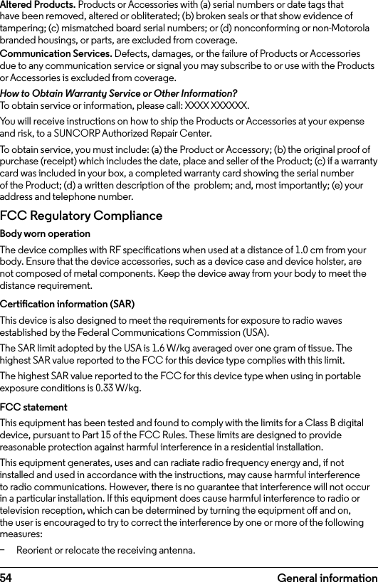 54Altered Products. Products or Accessories with (a) serial numbers or date tags that have been removed, altered or obliterated; (b) broken seals or that show evidence of tampering; (c) mismatched board serial numbers; or (d) nonconforming or non-Motorola branded housings, or parts, are excluded from coverage.Communication Services. Defects, damages, or the failure of Products or Accessories due to any communication service or signal you may subscribe to or use with the Products or Accessories is excluded from coverage.How to Obtain Warranty Service or Other Information?To obtain service or information, please call: XXXX XXXXXX.You will receive instructions on how to ship the Products or Accessories at your expense and risk, to a SUNCORP Authorized Repair Center.To obtain service, you must include: (a) the Product or Accessory; (b) the original proof of purchase (receipt) which includes the date, place and seller of the Product; (c) if a warranty card was included in your box, a completed warranty card showing the serial number of the Product; (d) a written description of the  problem; and, most importantly; (e) your address and telephone number.FCC Regulatory Compliance Body worn operation The device complies with RF specications when used at a distance of 1.0 cm from your body. Ensure that the device accessories, such as a device case and device holster, are not composed of metal components. Keep the device away from your body to meet the distance requirement. Certication information (SAR) This device is also designed to meet the requirements for exposure to radio waves established by the Federal Communications Commission (USA). The SAR limit adopted by the USA is 1.6 W/kg averaged over one gram of tissue. The highest SAR value reported to the FCC for this device type complies with this limit. The highest SAR value reported to the FCC for this device type when using in portable exposure conditions is 0.33 W/kg. FCC statement This equipment has been tested and found to comply with the limits for a Class B digital device, pursuant to Part 15 of the FCC Rules. These limits are designed to provide reasonable protection against harmful interference in a residential installation. This equipment generates, uses and can radiate radio frequency energy and, if not installed and used in accordance with the instructions, may cause harmful interference to radio communications. However, there is no guarantee that interference will not occur in a particular installation. If this equipment does cause harmful interference to radio or television reception, which can be determined by turning the equipment o and on, the user is encouraged to try to correct the interference by one or more of the following measures:  − Reorient or relocate the receiving antenna. General information