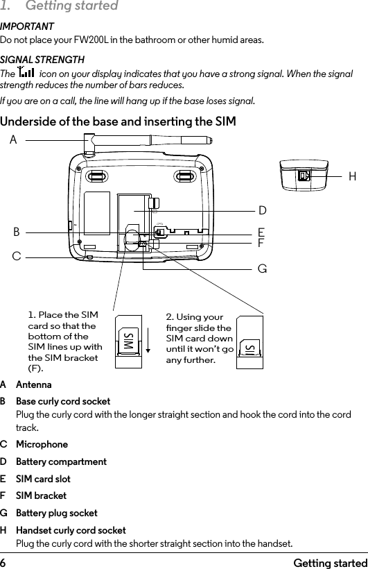 6 Getting started1.  Getting startedIMPORTANTDo not place your FW200L in the bathroom or other humid areas.SIGNAL STRENGTHThe   icon on your display indicates that you have a strong signal. When the signal strength reduces the number of bars reduces. If you are on a call, the line will hang up if the base loses signal. Underside of the base and inserting the SIMA  AntennaB  Base curly cord socket Plug the curly cord with the longer straight section and hook the cord into the cord track.C  MicrophoneD  Battery compartmentE  SIM card slotF  SIM bracketG  Battery plug socketH  Handset curly cord socket Plug the curly cord with the shorter straight section into the handset.ABCDEHFG1. Place the SIM card so that the bottom of the SIM lines up with the SIM bracket (F).2. Using your nger slide the SIM card down until it won’t go any further.