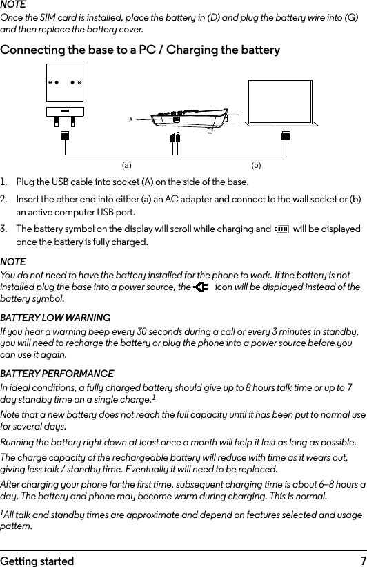 7Getting startedNOTEOnce the SIM card is installed, place the battery in (D) and plug the battery wire into (G) and then replace the battery cover.Connecting the base to a PC / Charging the battery1.  Plug the USB cable into socket (A) on the side of the base.2.  Insert the other end into either (a) an AC adapter and connect to the wall socket or (b) an active computer USB port.3.  The battery symbol on the display will scroll while charging and   will be displayed once the battery is fully charged.NOTEYou do not need to have the battery installed for the phone to work. If the battery is not installed plug the base into a power source, the   icon will be displayed instead of the battery symbol.BATTERY LOW WARNINGIf you hear a warning beep every 30 seconds during a call or every 3 minutes in standby, you will need to recharge the battery or plug the phone into a power source before you can use it again.BATTERY PERFORMANCEIn ideal conditions, a fully charged battery should give up to 8 hours talk time or up to 7 day standby time on a single charge.1Note that a new battery does not reach the full capacity until it has been put to normal use for several days.Running the battery right down at least once a month will help it last as long as possible.The charge capacity of the rechargeable battery will reduce with time as it wears out, giving less talk / standby time. Eventually it will need to be replaced.After charging your phone for the rst time, subsequent charging time is about 6–8 hours a day. The battery and phone may become warm during charging. This is normal.1All talk and standby times are approximate and depend on features selected and usage pattern.A(a) (b)