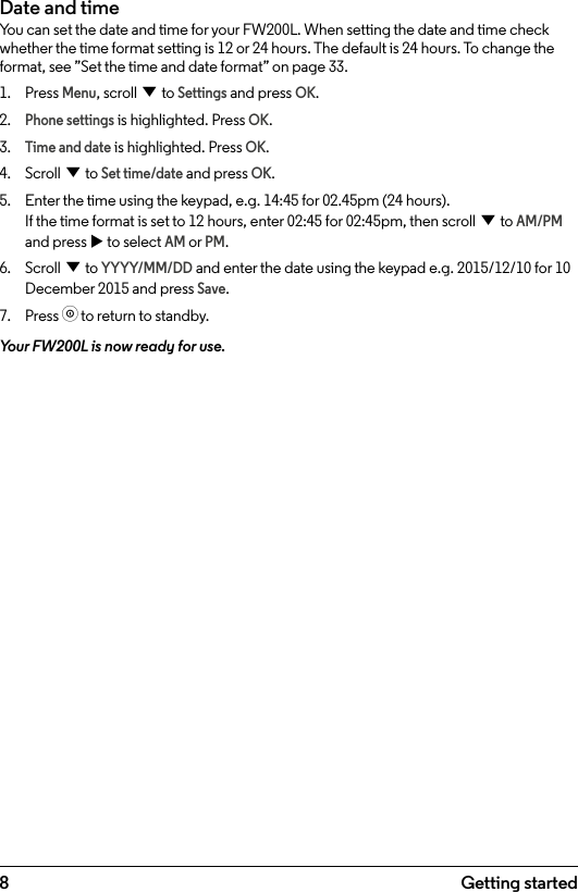 8 Getting startedDate and timeYou can set the date and time for your FW200L. When setting the date and time check whether the time format setting is 12 or 24 hours. The default is 24 hours. To change the format, see ”Set the time and date format” on page 33.1.  Press Menu, scroll d to Settings and press OK.2. Phone settings is highlighted. Press OK.3. Time and date is highlighted. Press OK.4.  Scroll d to Set time/date and press OK.5.  Enter the time using the keypad, e.g. 14:45 for 02.45pm (24 hours). If the time format is set to 12 hours, enter 02:45 for 02:45pm, then scroll d to AM/PM and press u to select AM or PM.6.  Scroll d to YYYY/MM/DD and enter the date using the keypad e.g. 2015/12/10 for 10 December 2015 and press Save.7.  Press o to return to standby.Your FW200L is now ready for use.