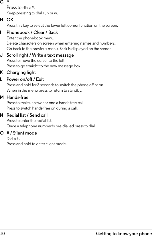 10 Getting to know your phoneG  * Press to dial a *. Keep pressing to dial +, p or w.H  OK  Press this key to select the lower left corner function on the screen.I  Phonebook / Clear / Back Enter the phonebook menu.  Delete characters on screen when entering names and numbers.  Go back to the previous menu, Back is displayed on the screen.J  Scroll right / Write a text message Press to move the cursor to the left. Press to go straight to the new message box.K  Charging lightL  Power on/o / Exit Press and hold for 3 seconds to switch the phone o or on.  When in the menu press to return to standby.M  Hands-free Press to make, answer or end a hands-free call. Press to switch hands-free on during a call.N  Redial list / Send call Press to enter the redial list. Once a telephone number is pre-dialled press to dial.O  # / Silent mode Dial a #. Press and hold to enter silent mode.