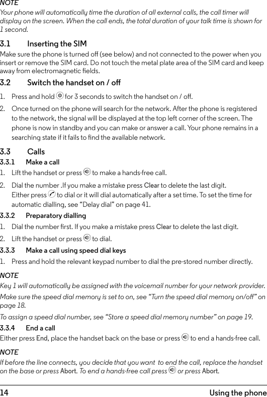14 Using the phone3.  Using the phoneNOTEYour phone will automatically time the duration of all external calls, the call timer will display on the screen. When the call ends, the total duration of your talk time is shown for 1 second.3.1  Inserting the SIMMake sure the phone is turned o (see below) and not connected to the power when you insert or remove the SIM card. Do not touch the metal plate area of the SIM card and keep away from electromagnetic elds.3.2    Switch the handset on / o1.  Press and hold o for 3 seconds to switch the handset on / o.2.  Once turned on the phone will search for the network. After the phone is registered to the network, the signal will be displayed at the top left corner of the screen. The phone is now in standby and you can make or answer a call. Your phone remains in a searching state if it fails to nd the available network.3.3  Calls3.3.1    Make a call1.  Lift the handset or press h to make a hands-free call.2.  Dial the number .If you make a mistake press Clear to delete the last digit. Either press c to dial or it will dial automatically after a set time. To set the time for automatic dialling, see “Delay dial” on page 41.3.3.2    Preparatory dialling1.  Dial the number rst. If you make a mistake press Clear to delete the last digit.2.  Lift the handset or press h to dial.3.3.3    Make a call using speed dial keys1.  Press and hold the relevant keypad number to dial the pre-stored number directly. NOTEKey 1 will automatically be assigned with the voicemail number for your network provider.Make sure the speed dial memory is set to on, see “Turn the speed dial memory on/o” on page 18.To assign a speed dial number, see “Store a speed dial memory number” on page 19.3.3.4    End a callEither press End, place the handset back on the base or press h to end a hands-free call.NOTEIf before the line connects, you decide that you want  to end the call, replace the handset on the base or press Abort. To end a hands-free call press h or press Abort.