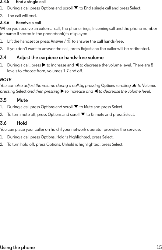 15Using the phone3.3.5    End a single call1.  During a call press Options and scroll d to End a single call and press Select.2.  The call will end.3.3.6    Receive a callWhen you receive an external call, the phone rings, Incoming call and the phone number (or name if stored in the phonebook) is displayed.1.  Lift the handset or press Answer / h to answer the call hands-free.2.  If you don’t want to answer the call, press Reject and the caller will be redirected.3.4    Adjust the earpiece or hands-free volume1.  During a call, press u to increase and t to decrease the volume level. There are 8 levels to choose from, volumes 1-7 and o.NOTEYou can also adjust the volume during a call by pressing Options scrolling u to Volume, pressing Select and then pressing u to increase and t to decrease the volume level.3.5  Mute1.  During a call press Options and scroll d to Mute and press Select.2.  To turn mute o, press Options and scroll d to Unmute and press Select.3.6  HoldYou can place your caller on hold if your network operator provides the service.1.  During a call press Options, Hold is highlighted, press Select.2.  To turn hold o, press Options, Unhold is highlighted, press Select.