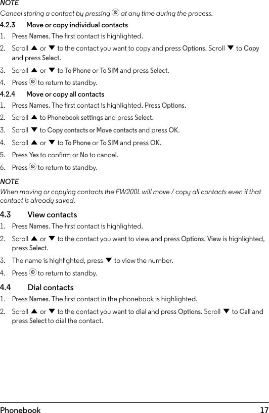 17PhonebookNOTECancel storing a contact by pressing o at any time during the process.4.2.3    Move or copy individual contacts1.  Press Names. The rst contact is highlighted.2.  Scroll u or d to the contact you want to copy and press Options. Scroll d to Copy and press Select.3.  Scroll u or d to To Phone or To SIM and press Select.4.  Press o to return to standby.4.2.4    Move or copy all contacts1.  Press Names. The rst contact is highlighted. Press Options.2.  Scroll u to Phonebook settings and press Select.3.  Scroll d to Copy contacts or Move contacts and press OK.4.  Scroll u or d to To Phone or To SIM and press OK.5.  Press Ye s to conrm or No to cancel.6.  Press o to return to standby.NOTEWhen moving or copying contacts the FW200L will move / copy all contacts even if that contact is already saved.4.3    View contacts1.  Press Names. The rst contact is highlighted.2.  Scroll u or d to the contact you want to view and press Options. View is highlighted, press Select.3.  The name is highlighted, press d to view the number.4.  Press o to return to standby.4.4  Dial contacts1.  Press Names. The rst contact in the phonebook is highlighted.2.  Scroll u or d to the contact you want to dial and press Options. Scroll d to Call and press Select to dial the contact.