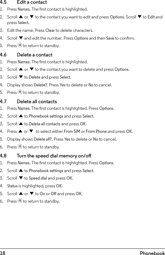 18 Phonebook4.5    Edit a contact1.  Press Names. The rst contact is highlighted.2.  Scroll u or d to the contact you want to edit and press Options. Scroll d to Edit and press Select.3.  Edit the name. Press Clear to delete characters.4.  Scroll d and edit the number. Press Options and then Save to conrm.5.  Press o to return to standby.4.6    Delete a contact1.  Press Names. The rst contact is highlighted.2.  Scroll u or d to the contact you want to delete and press Options.3.  Scroll d to Delete and press Select.4.  Display shows Delete?. Press Ye s to delete or No to cancel.5.  Press o to return to standby.4.7    Delete all contacts1.  Press Names. The rst contact is highlighted. Press Options.2.  Scroll u to Phonebook settings and press Select.3.  Scroll u to Delete all contacts and press OK.4.  Press u or d to select either From SIM or From Phone and press OK.5.  Display shows Delete all?. Press Ye s to delete or No to cancel.6.  Press o to return to standby.4.8    Turn the speed dial memory on/o1.  Press Names. The rst contact is highlighted. Press Options.2.  Scroll u to Phonebook settings and press Select.3.  Scroll d to Speed dial and press OK.4. Status is highlighted, press OK.5.  Scroll u or d to On or O and press OK.6.  Press o to return to standby.