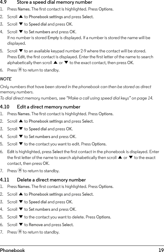 19Phonebook4.9    Store a speed dial memory number1.  Press Names. The rst contact is highlighted. Press Options.2.  Scroll u to Phonebook settings and press Select.3.  Scroll d to Speed dial and press OK.4.  Scroll d to Set numbers and press OK. If no number is stored Empty is displayed. If a number is stored the name will be displayed. 5.  Scroll d to an available keypad number 2-9 where the contact will be stored. Press Edit, the rst contact is displayed. Enter the rst letter of the name to search alphabetically then scroll u or d to the exact contact, then press OK.6.  Press o to return to standby.NOTEOnly numbers that have been stored in the phonebook can then be stored as direct memory numbers. To dial direct memory numbers, see “Make a call using speed dial keys” on page 14.4.10    Edit a direct memory number1.  Press Names. The rst contact is highlighted. Press Options.2.  Scroll u to Phonebook settings and press Select.3.  Scroll d to Speed dial and press OK.4.  Scroll d to Set numbers and press OK. 5.  Scroll d to the contact you want to edit. Press Options.6. Edit is highlighted, press Select the rst contact in the phonebook is displayed. Enter the rst letter of the name to search alphabetically then scroll u or d to the exact contact, then press OK. 7.  Press o to return to standby.4.11    Delete a direct memory number1.  Press Names. The rst contact is highlighted. Press Options.2.  Scroll u to Phonebook settings and press Select.3.  Scroll d to Speed dial and press OK.4.  Scroll d to Set numbers and press OK. 5.  Scroll d to the contact you want to delete. Press Options.6.  Scroll d to Remove and press Select.7.  Press o to return to standby.