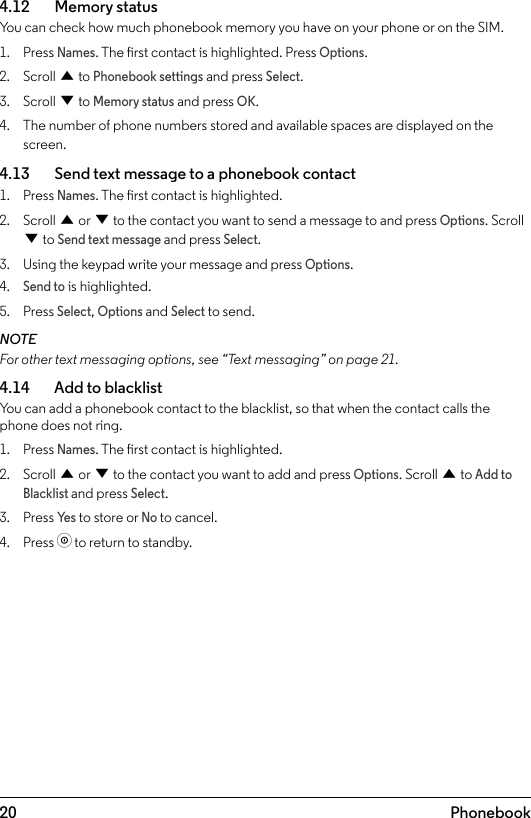 20 Phonebook4.12    Memory statusYou can check how much phonebook memory you have on your phone or on the SIM.1.  Press Names. The rst contact is highlighted. Press Options.2.  Scroll u to Phonebook settings and press Select.3.  Scroll d to Memory status and press OK.4.  The number of phone numbers stored and available spaces are displayed on the screen.4.13    Send text message to a phonebook contact1.  Press Names. The rst contact is highlighted.2.  Scroll u or d to the contact you want to send a message to and press Options. Scroll d to Send text message and press Select.3.  Using the keypad write your message and press Options.4. Send to is highlighted.5.  Press Select, Options and Select to send.NOTEFor other text messaging options, see “Text messaging” on page 21.4.14    Add to blacklistYou can add a phonebook contact to the blacklist, so that when the contact calls the phone does not ring.1.  Press Names. The rst contact is highlighted.2.  Scroll u or d to the contact you want to add and press Options. Scroll u to Add to Blacklist and press Select.3.  Press Ye s to store or No to cancel.4.  Press o to return to standby.