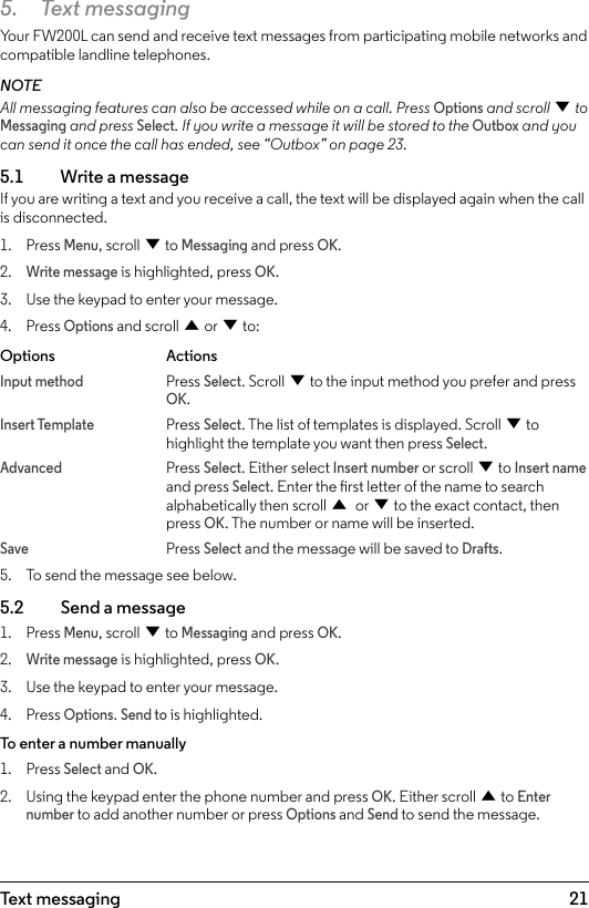 215.  Text messagingYour FW200L can send and receive text messages from participating mobile networks and compatible landline telephones.NOTEAll messaging features can also be accessed while on a call. Press Options and scroll d to Messaging and press Select. If you write a message it will be stored to the Outbox and you can send it once the call has ended, see “Outbox” on page 23.5.1    Write a message If you are writing a text and you receive a call, the text will be displayed again when the call is disconnected.1.  Press Menu, scroll d to Messaging and press OK.2. Write message is highlighted, press OK.3.  Use the keypad to enter your message.4.  Press Options and scroll u or d to:Options   ActionsInput method Press Select. Scroll d to the input method you prefer and press     OK.Insert Template Press Select. The list of templates is displayed. Scroll d to       highlight the template you want then press Select.Advanced   Press Select. Either select Insert number or scroll d to Insert name   and press Select. Enter the rst letter of the name to search     alphabetically then scroll u or d to the exact contact, then     press OK. The number or name will be inserted.Save   Press Select and the message will be saved to Drafts. 5.  To send the message see below.5.2    Send a message1.  Press Menu, scroll d to Messaging and press OK.2. Write message is highlighted, press OK.3.  Use the keypad to enter your message.4.  Press Options. Send to is highlighted.To enter a number manually1.  Press Select and OK. 2.  Using the keypad enter the phone number and press OK. Either scroll u to Enter number to add another number or press Options and Send to send the message.Text messaging