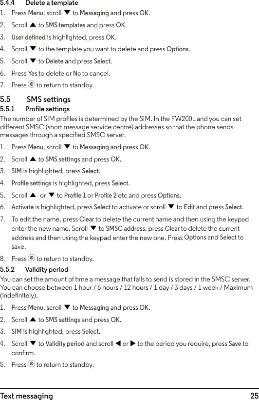 25Text messaging5.4.4    Delete a template1.  Press Menu, scroll d to Messaging and press OK.2.  Scroll u to SMS templates and press OK.3. User dened is highlighted, press OK.4.  Scroll d to the template you want to delete and press Options.5.  Scroll d to Delete and press Select.6.  Press Ye s to delete or No to cancel.7.  Press o to return to standby.5.5  SMS settings5.5.1    Prole settingsThe number of SIM proles is determined by the SIM. In the FW200L and you can set dierent SMSC (short message service centre) addresses so that the phone sends messages through a specied SMSC server.1.  Press Menu, scroll d to Messaging and press OK.2.  Scroll u to SMS settings and press OK.3. SIM is highlighted, press Select.4. Prole settings is highlighted, press Select.5.  Scroll u or d to Prole 1 or Prole 2 etc and press Options.6. Activate is highlighted, press Select to activate or scroll d to Edit and press Select.7.  To edit the name, press Clear to delete the current name and then using the keypad enter the new name. Scroll d to SMSC address, press Clear to delete the current address and then using the keypad enter the new one. Press Options and Select to save.8.  Press o to return to standby.5.5.2    Validity periodYou can set the amount of time a message that fails to send is stored in the SMSC server. You can choose between 1 hour / 6 hours / 12 hours / 1 day / 3 days / 1 week / Maximum (indenitely).1.  Press Menu, scroll d to Messaging and press OK.2.  Scroll u to SMS settings and press OK.3. SIM is highlighted, press Select.4.  Scroll d to Validity period and scroll t or u to the period you require, press Save to conrm.5.  Press o to return to standby.