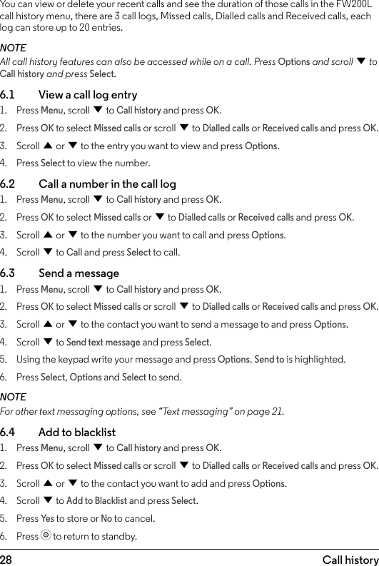 286.  Call historyYou can view or delete your recent calls and see the duration of those calls in the FW200L call history menu, there are 3 call logs, Missed calls, Dialled calls and Received calls, each log can store up to 20 entries.NOTEAll call history features can also be accessed while on a call. Press Options and scroll d to Call history and press Select.6.1    View a call log entry1.  Press Menu, scroll d to Call history and press OK.2.  Press OK to select Missed calls or scroll d to Dialled calls or Received calls and press OK.3.  Scroll u or d to the entry you want to view and press Options.4.  Press Select to view the number.6.2    Call a number in the call log1.  Press Menu, scroll d to Call history and press OK.2.  Press OK to select Missed calls or d to Dialled calls or Received calls and press OK.3.  Scroll u or d to the number you want to call and press Options.4.  Scroll d to Call and press Select to call.6.3    Send a message1.  Press Menu, scroll d to Call history and press OK.2.  Press OK to select Missed calls or scroll d to Dialled calls or Received calls and press OK.3.  Scroll u or d to the contact you want to send a message to and press Options.4.  Scroll d to Send text message and press Select.5.  Using the keypad write your message and press Options. Send to is highlighted.6.  Press Select, Options and Select to send.NOTEFor other text messaging options, see “Text messaging” on page 21.6.4    Add to blacklist1.  Press Menu, scroll d to Call history and press OK.2.  Press OK to select Missed calls or scroll d to Dialled calls or Received calls and press OK.3.  Scroll u or d to the contact you want to add and press Options. 4.  Scroll d to Add to Blacklist and press Select.5.  Press Ye s to store or No to cancel.6.  Press o to return to standby.Call history