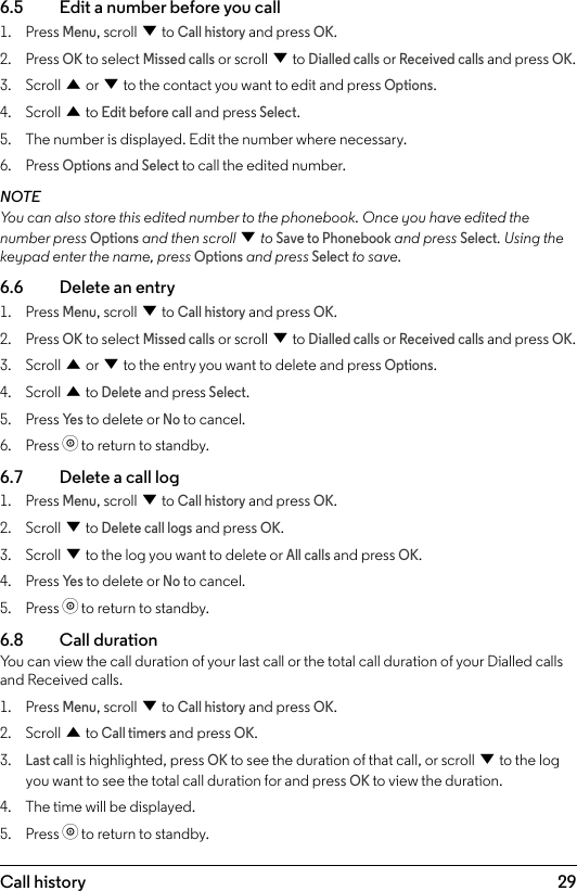 296.5    Edit a number before you call1.  Press Menu, scroll d to Call history and press OK.2.  Press OK to select Missed calls or scroll d to Dialled calls or Received calls and press OK.3.  Scroll u or d to the contact you want to edit and press Options. 4.  Scroll u to Edit before call and press Select.5.  The number is displayed. Edit the number where necessary.6.  Press Options and Select to call the edited number.NOTEYou can also store this edited number to the phonebook. Once you have edited the number press Options and then scroll d to Save to Phonebook and press Select. Using the keypad enter the name, press Options and press Select to save.6.6    Delete an entry1.  Press Menu, scroll d to Call history and press OK.2.  Press OK to select Missed calls or scroll d to Dialled calls or Received calls and press OK.3.  Scroll u or d to the entry you want to delete and press Options.4.  Scroll u to Delete and press Select.5.  Press Ye s to delete or No to cancel.6.  Press o to return to standby.6.7    Delete a call log1.  Press Menu, scroll d to Call history and press OK.2.  Scroll d to Delete call logs and press OK.3.  Scroll d to the log you want to delete or All calls and press OK. 4.  Press Ye s to delete or No to cancel.5.  Press o to return to standby.6.8  Call durationYou can view the call duration of your last call or the total call duration of your Dialled calls and Received calls.1.  Press Menu, scroll d to Call history and press OK.2.  Scroll u to Call timers and press OK.3. Last call is highlighted, press OK to see the duration of that call, or scroll d to the log you want to see the total call duration for and press OK to view the duration.4.  The time will be displayed.5.  Press o to return to standby.Call history