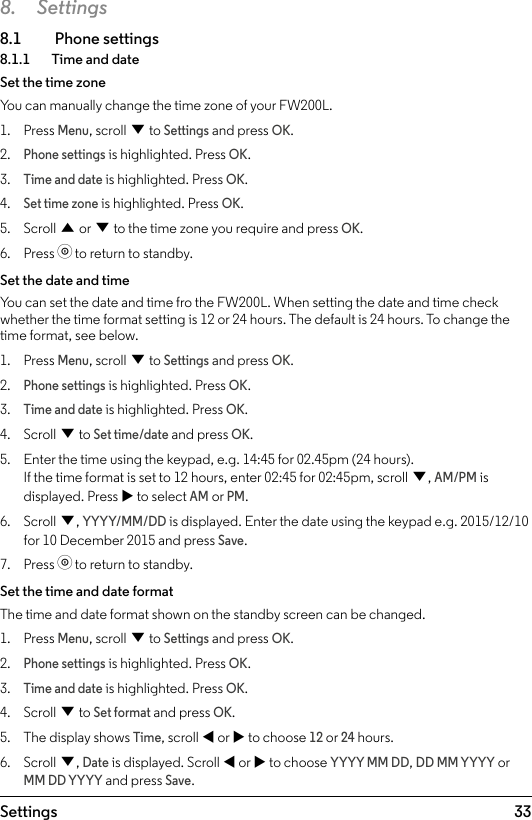 33Settings8. Settings8.1  Phone settings8.1.1    Time and dateSet the time zoneYou can manually change the time zone of your FW200L.1.  Press Menu, scroll d to Settings and press OK.2. Phone settings is highlighted. Press OK.3. Time and date is highlighted. Press OK.4. Set time zone is highlighted. Press OK.5.  Scroll u or d to the time zone you require and press OK.6.  Press o to return to standby.Set the date and timeYou can set the date and time fro the FW200L. When setting the date and time check whether the time format setting is 12 or 24 hours. The default is 24 hours. To change the time format, see below.1.  Press Menu, scroll d to Settings and press OK.2. Phone settings is highlighted. Press OK.3. Time and date is highlighted. Press OK.4.  Scroll d to Set time/date and press OK.5.  Enter the time using the keypad, e.g. 14:45 for 02.45pm (24 hours). If the time format is set to 12 hours, enter 02:45 for 02:45pm, scroll d, AM/PM is displayed. Press u to select AM or PM.6.  Scroll d, YYYY/MM/DD is displayed. Enter the date using the keypad e.g. 2015/12/10 for 10 December 2015 and press Save.7.  Press o to return to standby.Set the time and date formatThe time and date format shown on the standby screen can be changed. 1.  Press Menu, scroll d to Settings and press OK.2. Phone settings is highlighted. Press OK.3. Time and date is highlighted. Press OK.4.  Scroll d to Set format and press OK.5.  The display shows Time, scroll t or u to choose 12 or 24 hours.6.  Scroll d, Date is displayed. Scroll t or u to choose YYYY MM DD, DD MM YYYY or MM DD YYYY and press Save.