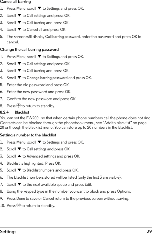 39SettingsCancel all barring1.  Press Menu, scroll d to Settings and press OK.2.  Scroll d to Call settings and press OK.3.  Scroll d to Call barring and press OK.4.  Scroll d to Cancel all and press OK.5.  The screen will display Call barring password, enter the password and press OK to cancel.Change the call barring password1.  Press Menu, scroll d to Settings and press OK.2.  Scroll d to Call settings and press OK.3.  Scroll d to Call barring and press OK.4.  Scroll d to Change barring password and press OK.5.  Enter the old password and press OK.6.  Enter the new password and press OK.7.  Conrm the new password and press OK.8.  Press o to return to standby.8.2.4   BlacklistYou can set the FW200L so that when certain phone numbers call the phone does not ring. Contacts can be blocked through the phonebook menu, see “Add to blacklist” on page 20 or though the Blacklist menu. You can store up to 20 numbers in the Blacklist.Setting a number to the blacklist1.  Press Menu, scroll d to Settings and press OK.2.  Scroll d to Call settings and press OK.3.  Scroll u to Advanced settings and press OK.4. Blacklist is highlighted. Press OK.5.  Scroll d to Blacklist numbers and press OK.6.  The blacklist numbers stored will be listed (only the rst 3 are visible). 7.  Scroll d to the next available space and press Edit.8.  Using the keypad type in the number you want to block and press Options.9.  Press Done to save or Cancel return to the previous screen without saving.10.  Press o to return to standby.