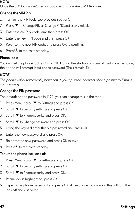 42 SettingsNOTEOnce the SIM lock is switched on you can change the SIM PIN code.Change the SIM PIN1.  Turn on the PIN lock (see previous section).2.  Press d to Change PIN or Change PIN2 and press Select.3.  Enter the old PIN code, and then press OK.4.  Enter the new PIN code and then press OK.5.  Re-enter the new PIN code and press OK to conrm.6.  Press o to return to standby.Phone lock:You can set the phone lock as On or O. During the start-up process, if the lock is set to on, the phone will prompt Input phone password (Trials remain: 3).NOTEThe phone will automatically power o if you input the incorrect phone password 3 times continuously.Change the PIN passwordThe default phone password is 1122, you can change this in the menu.1.  Press Menu, scroll d to Settings and press OK.2.  Scroll d to Security settings and press OK.3.  Scroll d to Phone security and press OK.4.  Scroll d to Change password and press OK.5.  Using the keypad enter the old password and press OK.6.  Enter the new password and press OK.7.  Re-enter the new password and press OK to save.8.  Press o to return to standby.To turn the phone lock on / o1.  Press Menu, scroll d to Settings and press OK.2.  Scroll d to Security settings and press OK.3.  Scroll d to Phone security and press OK.4. Phone lock is highlighted, press OK.5.  Type in the phone password and press OK, if the phone lock was on this will turn the lock o and visa versa.