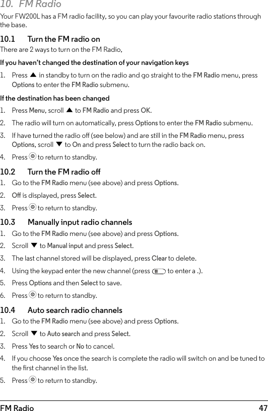 47FM Radio10.  FM RadioYour FW200L has a FM radio facility, so you can play your favourite radio stations through the base. 10.1    Turn the FM radio onThere are 2 ways to turn on the FM Radio, If you haven’t changed the destination of your navigation keys1.  Press u in standby to turn on the radio and go straight to the FM Radio menu, press Options to enter the FM Radio submenu.If the destination has been changed1.  Press Menu, scroll u to FM Radio and press OK.2.  The radio will turn on automatically, press Options to enter the FM Radio submenu.3.  If have turned the radio o (see below) and are still in the FM Radio menu, press Options, scroll d to On and press Select to turn the radio back on.4.  Press o to return to standby.10.2    Turn the FM radio o1.  Go to the FM Radio menu (see above) and press Options. 2. O is displayed, press Select.3.  Press o to return to standby.10.3    Manually input radio channels1.  Go to the FM Radio menu (see above) and press Options. 2.  Scroll d to Manual input and press Select.3.  The last channel stored will be displayed, press Clear to delete.4.  Using the keypad enter the new channel (press   to enter a .).5.  Press Options and then Select to save.6.  Press o to return to standby.10.4    Auto search radio channels1.  Go to the FM Radio menu (see above) and press Options. 2.  Scroll d to Auto search and press Select.3.  Press Ye s to search or No to cancel.4.  If you choose Ye s once the search is complete the radio will switch on and be tuned to the rst channel in the list.5.  Press o to return to standby.