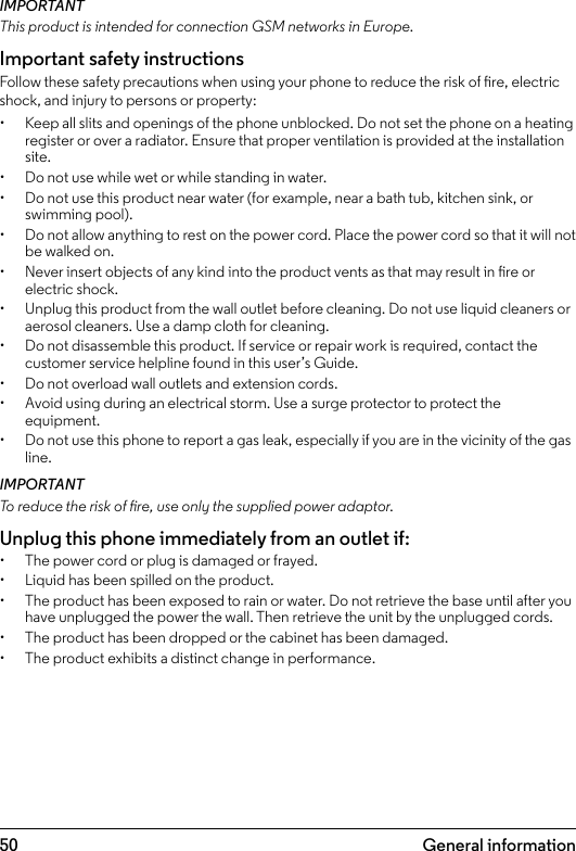 5012.  General informationIMPORTANTThis product is intended for connection GSM networks in Europe.Important safety instructionsFollow these safety precautions when using your phone to reduce the risk of re, electric shock, and injury to persons or property:•  Keep all slits and openings of the phone unblocked. Do not set the phone on a heating register or over a radiator. Ensure that proper ventilation is provided at the installation site.•  Do not use while wet or while standing in water.•  Do not use this product near water (for example, near a bath tub, kitchen sink, or swimming pool).•  Do not allow anything to rest on the power cord. Place the power cord so that it will not be walked on.•  Never insert objects of any kind into the product vents as that may result in re or electric shock.•  Unplug this product from the wall outlet before cleaning. Do not use liquid cleaners or aerosol cleaners. Use a damp cloth for cleaning.•  Do not disassemble this product. If service or repair work is required, contact the customer service helpline found in this user’s Guide.•  Do not overload wall outlets and extension cords.•  Avoid using during an electrical storm. Use a surge protector to protect the equipment.•  Do not use this phone to report a gas leak, especially if you are in the vicinity of the gas line.IMPORTANTTo reduce the risk of re, use only the supplied power adaptor.Unplug this phone immediately from an outlet if:•  The power cord or plug is damaged or frayed.•  Liquid has been spilled on the product.•  The product has been exposed to rain or water. Do not retrieve the base until after you have unplugged the power the wall. Then retrieve the unit by the unplugged cords.•  The product has been dropped or the cabinet has been damaged.•  The product exhibits a distinct change in performance.General information