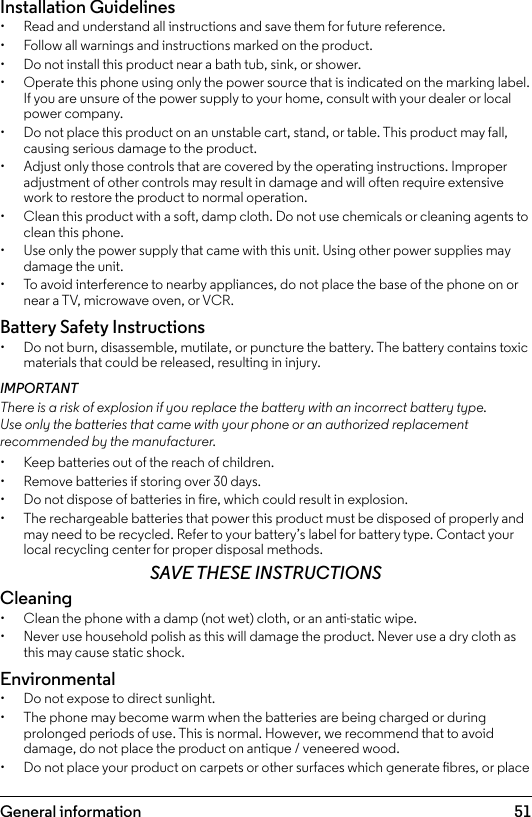 51Installation Guidelines•  Read and understand all instructions and save them for future reference.•  Follow all warnings and instructions marked on the product.•  Do not install this product near a bath tub, sink, or shower.•  Operate this phone using only the power source that is indicated on the marking label. If you are unsure of the power supply to your home, consult with your dealer or local power company.•  Do not place this product on an unstable cart, stand, or table. This product may fall, causing serious damage to the product.•  Adjust only those controls that are covered by the operating instructions. Improper adjustment of other controls may result in damage and will often require extensive work to restore the product to normal operation.•  Clean this product with a soft, damp cloth. Do not use chemicals or cleaning agents to clean this phone.•  Use only the power supply that came with this unit. Using other power supplies may damage the unit.•  To avoid interference to nearby appliances, do not place the base of the phone on or near a TV, microwave oven, or VCR.Battery Safety Instructions•  Do not burn, disassemble, mutilate, or puncture the battery. The battery contains toxic materials that could be released, resulting in injury.IMPORTANTThere is a risk of explosion if you replace the battery with an incorrect battery type. Use only the batteries that came with your phone or an authorized replacement recommended by the manufacturer.•  Keep batteries out of the reach of children.•  Remove batteries if storing over 30 days.•  Do not dispose of batteries in re, which could result in explosion.•  The rechargeable batteries that power this product must be disposed of properly and may need to be recycled. Refer to your battery’s label for battery type. Contact your local recycling center for proper disposal methods.SAVE THESE INSTRUCTIONSCleaning•  Clean the phone with a damp (not wet) cloth, or an anti-static wipe.•  Never use household polish as this will damage the product. Never use a dry cloth as this may cause static shock.Environmental•  Do not expose to direct sunlight.•  The phone may become warm when the batteries are being charged or during prolonged periods of use. This is normal. However, we recommend that to avoid damage, do not place the product on antique / veneered wood.•  Do not place your product on carpets or other surfaces which generate bres, or place General information