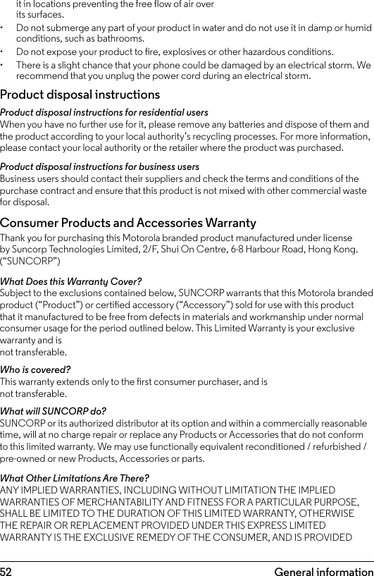 52it in locations preventing the free flow of air over its surfaces.•  Do not submerge any part of your product in water and do not use it in damp or humid conditions, such as bathrooms.•  Do not expose your product to re, explosives or other hazardous conditions.•  There is a slight chance that your phone could be damaged by an electrical storm. We recommend that you unplug the power cord during an electrical storm.Product disposal instructionsProduct disposal instructions for residential usersWhen you have no further use for it, please remove any batteries and dispose of them and the product according to your local authority’s recycling processes. For more information, please contact your local authority or the retailer where the product was purchased.Product disposal instructions for business usersBusiness users should contact their suppliers and check the terms and conditions of the purchase contract and ensure that this product is not mixed with other commercial waste for disposal.Consumer Products and Accessories WarrantyThank you for purchasing this Motorola branded product manufactured under license by Suncorp Technologies Limited, 2/F, Shui On Centre, 6-8 Harbour Road, Hong Kong. (“SUNCORP”)What Does this Warranty Cover?Subject to the exclusions contained below, SUNCORP warrants that this Motorola branded product (“Product”) or certied accessory (“Accessory”) sold for use with this product that it manufactured to be free from defects in materials and workmanship under normal consumer usage for the period outlined below. This Limited Warranty is your exclusive warranty and is not transferable.Who is covered?This warranty extends only to the rst consumer purchaser, and is not transferable.What will SUNCORP do?SUNCORP or its authorized distributor at its option and within a commercially reasonable time, will at no charge repair or replace any Products or Accessories that do not conform to this limited warranty. We may use functionally equivalent reconditioned / refurbished / pre-owned or new Products, Accessories or parts.What Other Limitations Are There?ANY IMPLIED WARRANTIES, INCLUDING WITHOUT LIMITATION THE IMPLIED WARRANTIES OF MERCHANTABILITY AND FITNESS FOR A PARTICULAR PURPOSE, SHALL BE LIMITED TO THE DURATION OF THIS LIMITED WARRANTY, OTHERWISE THE REPAIR OR REPLACEMENT PROVIDED UNDER THIS EXPRESS LIMITED WARRANTY IS THE EXCLUSIVE REMEDY OF THE CONSUMER, AND IS PROVIDED General information