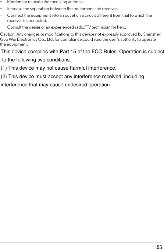 55 − Increase the separation between the equipment and receiver.  − Connect the equipment into an outlet on a circuit dierent from that to which the receiver is connected.  − Consult the dealer or an experienced radio/TV technician for help. Caution: Any changes or modications to this device not expressly approved by Shenzhen Guo Wei Electronics Co., Ltd. for compliance could void the user’s authority to operate the equipment. − Reorient or relocate the receiving antenna. This device complies with Part 15 of the FCC Rules. Operation is subject to the following two conditions:(1) This device may not cause harmful interference.(2) This device must accept any interference received, including interference that may cause undesired operation.