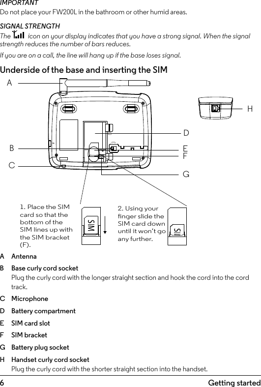 6 Getting started1.  Getting startedIMPORTANTDo not place your FW200L in the bathroom or other humid areas.SIGNAL STRENGTHThe   icon on your display indicates that you have a strong signal. When the signal strength reduces the number of bars reduces. If you are on a call, the line will hang up if the base loses signal. Underside of the base and inserting the SIMA  AntennaB  Base curly cord socket Plug the curly cord with the longer straight section and hook the cord into the cord track.C  MicrophoneD  Battery compartmentE  SIM card slotF  SIM bracketG  Battery plug socketH  Handset curly cord socket Plug the curly cord with the shorter straight section into the handset.ABCDEHFG1. Place the SIM card so that the bottom of the SIM lines up with the SIM bracket (F).2. Using your nger slide the SIM card down until it won’t go any further.