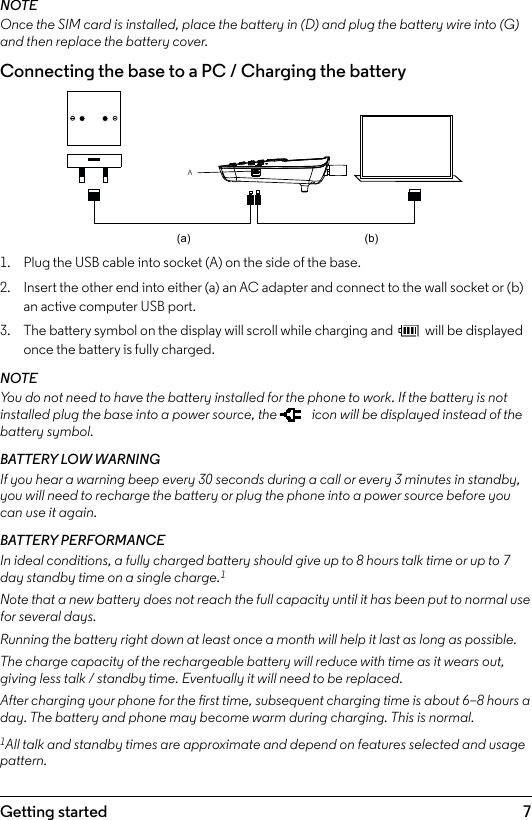 7Getting startedNOTEOnce the SIM card is installed, place the battery in (D) and plug the battery wire into (G) and then replace the battery cover.Connecting the base to a PC / Charging the battery1.  Plug the USB cable into socket (A) on the side of the base.2.  Insert the other end into either (a) an AC adapter and connect to the wall socket or (b) an active computer USB port.3.  The battery symbol on the display will scroll while charging and   will be displayed once the battery is fully charged.NOTEYou do not need to have the battery installed for the phone to work. If the battery is not installed plug the base into a power source, the   icon will be displayed instead of the battery symbol.BATTERY LOW WARNINGIf you hear a warning beep every 30 seconds during a call or every 3 minutes in standby, you will need to recharge the battery or plug the phone into a power source before you can use it again.BATTERY PERFORMANCEIn ideal conditions, a fully charged battery should give up to 8 hours talk time or up to 7 day standby time on a single charge.1Note that a new battery does not reach the full capacity until it has been put to normal use for several days.Running the battery right down at least once a month will help it last as long as possible.The charge capacity of the rechargeable battery will reduce with time as it wears out, giving less talk / standby time. Eventually it will need to be replaced.After charging your phone for the rst time, subsequent charging time is about 6–8 hours a day. The battery and phone may become warm during charging. This is normal.1All talk and standby times are approximate and depend on features selected and usage pattern.A(a) (b)