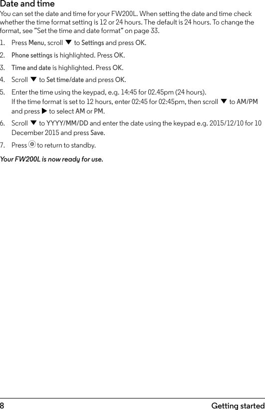 8 Getting startedDate and timeYou can set the date and time for your FW200L. When setting the date and time check whether the time format setting is 12 or 24 hours. The default is 24 hours. To change the format, see ”Set the time and date format” on page 33.1.  Press Menu, scroll d to Settings and press OK.2. Phone settings is highlighted. Press OK.3. Time and date is highlighted. Press OK.4.  Scroll d to Set time/date and press OK.5.  Enter the time using the keypad, e.g. 14:45 for 02.45pm (24 hours). If the time format is set to 12 hours, enter 02:45 for 02:45pm, then scroll d to AM/PM and press u to select AM or PM.6.  Scroll d to YYYY/MM/DD and enter the date using the keypad e.g. 2015/12/10 for 10 December 2015 and press Save.7.  Press o to return to standby.Your FW200L is now ready for use.