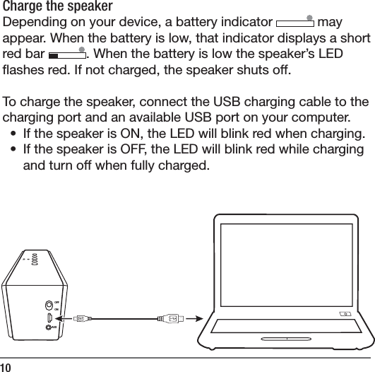 10Charge the speaker Depending on your device, a battery indicator   may appear. When the battery is low, that indicator displays a short red bar  . When the battery is low the speaker&rsquo;s LED  ashes red. If not charged, the speaker shuts off. To charge the speaker, connect the USB charging cable to the charging port and an available USB port on your computer. &bull;  If the speaker is ON, the LED will blink red when charging. &bull;  If the speaker is OFF, the LED will blink red while charging and turn off when fully charged.OFFONAUX