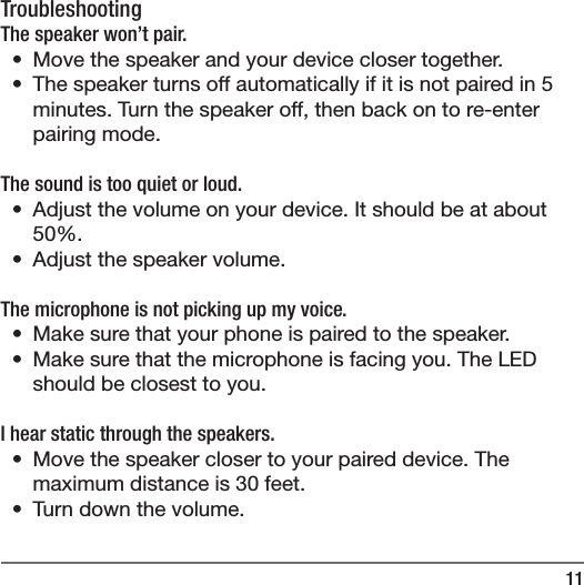 11TroubleshootingThe speaker won&rsquo;t pair.&bull;  Move the speaker and your device closer together.&bull;  The speaker turns off automatically if it is not paired in 5 minutes. Turn the speaker off, then back on to re-enter pairing mode.The sound is too quiet or loud. &bull;  Adjust the volume on your device. It should be at about 50%. &bull;  Adjust the speaker volume.The microphone is not picking up my voice.&bull;  Make sure that your phone is paired to the speaker.&bull;  Make sure that the microphone is facing you. The LED should be closest to you.I hear static through the speakers.&bull;  Move the speaker closer to your paired device. The maximum distance is 30 feet.&bull;  Turn down the volume.