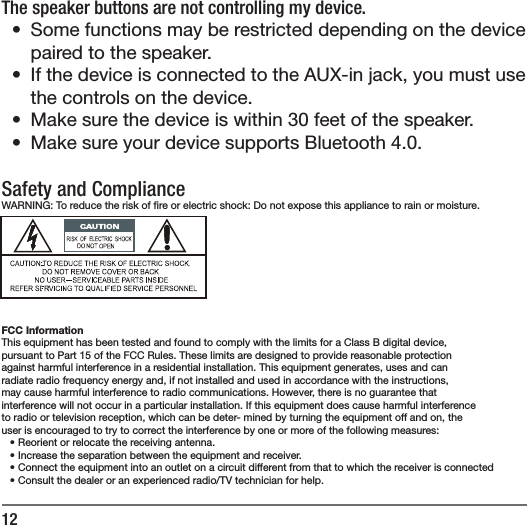 12The speaker buttons are not controlling my device.&bull;  Some functions may be restricted depending on the device paired to the speaker.&bull;  If the device is connected to the AUX-in jack, you must use the controls on the device.&bull;  Make sure the device is within 30 feet of the speaker.&bull;  Make sure your device supports Bluetooth 4.0.Safety and ComplianceWARNING: To reduce the risk of  re or electric shock: Do not expose this appliance to rain or moisture.FCC InformationThis equipment has been tested and found to comply with the limits for a Class B digital device,pursuant to Part 15 of the FCC Rules. These limits are designed to provide reasonable protectionagainst harmful interference in a residential installation. This equipment generates, uses and canradiate radio frequency energy and, if not installed and used in accordance with the instructions,may cause harmful interference to radio communications. However, there is no guarantee thatinterference will not occur in a particular installation. If this equipment does cause harmful interferenceto radio or television reception, which can be deter- mined by turning the equipment off and on, theuser is encouraged to try to correct the interference by one or more of the following measures:&bull; Reorient or relocate the receiving antenna.&bull; Increase the separation between the equipment and receiver.&bull; Connect the equipment into an outlet on a circuit different from that to which the receiver is connected&bull; Consult the dealer or an experienced radio/TV technician for help.