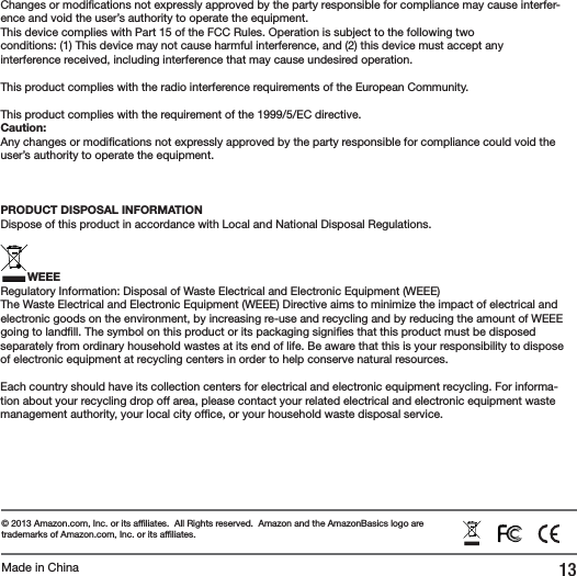 13Changes or modi cations not expressly approved by the party responsible for compliance may cause interfer-ence and void the user&rsquo;s authority to operate the equipment.This device complies with Part 15 of the FCC Rules. Operation is subject to the following twoconditions: (1) This device may not cause harmful interference, and (2) this device must accept anyinterference received, including interference that may cause undesired operation.This product complies with the radio interference requirements of the European Community.This product complies with the requirement of the 1999/5/EC directive.Caution: Any changes or modi cations not expressly approved by the party responsible for compliance could void the user&rsquo;s authority to operate the equipment.PRODUCT DISPOSAL INFORMATIONDispose of this product in accordance with Local and National Disposal Regulations.WEEERegulatory Information: Disposal of Waste Electrical and Electronic Equipment (WEEE)The Waste Electrical and Electronic Equipment (WEEE) Directive aims to minimize the impact of electrical and electronic goods on the environment, by increasing re-use and recycling and by reducing the amount of WEEE going to land ll. The symbol on this product or its packaging signi es that this product must be disposed separately from ordinary household wastes at its end of life. Be aware that this is your responsibility to dispose of electronic equipment at recycling centers in order to help conserve natural resources.Each country should have its collection centers for electrical and electronic equipment recycling. For informa-tion about your recycling drop off area, please contact your related electrical and electronic equipment waste management authority, your local city of ce, or your household waste disposal service.&copy; 2013 Amazon.com, Inc. or its af liates.  All Rights reserved.  Amazon and the AmazonBasics logo are trademarks of Amazon.com, Inc. or its af liates.Made in China