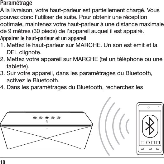 18Param&eacute;trage&Agrave; la livraison, votre haut-parleur est partiellement charg&eacute;. Vous pouvez donc l&rsquo;utiliser de suite. Pour obtenir une r&eacute;ception optimale, maintenez votre haut-parleur &agrave; une distance maximale de 9m&egrave;tres (30pieds) de l&rsquo;appareil auquel il est appair&eacute;. Appairer le haut-parleur et un appareil1. Mettez le haut-parleur sur MARCHE. Un son est &eacute;mit et la DEL clignote.2. Mettez votre appareil sur MARCHE (tel un t&eacute;l&eacute;phone ou une tablette).3. Sur votre appareil, dans les param&eacute;trages du Bluetooth, activez le Bluetooth.4. Dans les param&eacute;trages du Bluetooth, recherchez les 