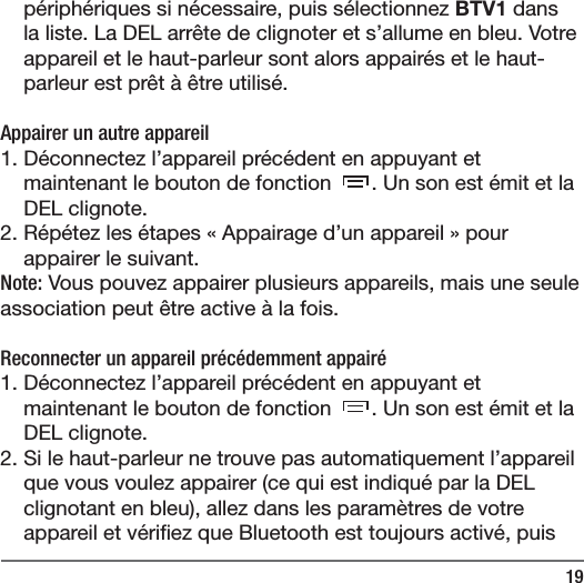 19p&eacute;riph&eacute;riques si n&eacute;cessaire, puis s&eacute;lectionnez BTV1 dans la liste. La DEL arr&ecirc;te de clignoter et s&rsquo;allume en bleu. Votre appareil et le haut-parleur sont alors appair&eacute;s et le haut-parleur est pr&ecirc;t &agrave; &ecirc;tre utilis&eacute;.Appairer un autre appareil1. D&eacute;connectez l&rsquo;appareil pr&eacute;c&eacute;dent en appuyant et maintenant le bouton de fonction  . Un son est &eacute;mit et la DEL clignote. 2. R&eacute;p&eacute;tez les &eacute;tapes &laquo;Appairage d&rsquo;un appareil&raquo; pour appairer le suivant. Note: Vous pouvez appairer plusieurs appareils, mais une seule association peut &ecirc;tre active &agrave; la fois.  Reconnecter un appareil pr&eacute;c&eacute;demment appair&eacute;1. D&eacute;connectez l&rsquo;appareil pr&eacute;c&eacute;dent en appuyant et maintenant le bouton de fonction  . Un son est &eacute;mit et la DEL clignote. 2. Si le haut-parleur ne trouve pas automatiquement l&rsquo;appareil que vous voulez appairer (ce qui est indiqu&eacute; par la DEL clignotant en bleu), allez dans les param&egrave;tres de votre appareil et v&eacute;ri ez que Bluetooth est toujours activ&eacute;, puis 
