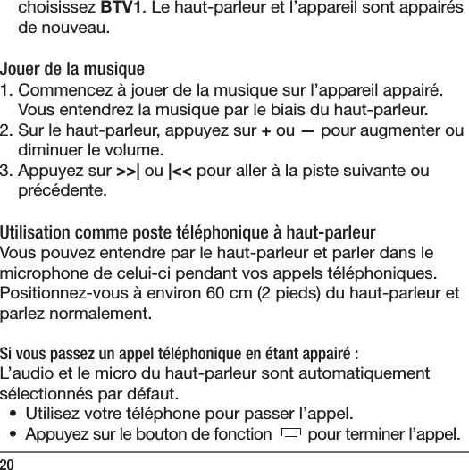 20choisissez BTV1. Le haut-parleur et l&rsquo;appareil sont appair&eacute;s de nouveau. Jouer de la musique1. Commencez &agrave; jouer de la musique sur l&rsquo;appareil appair&eacute;. Vous entendrez la musique par le biais du haut-parleur.2. Sur le haut-parleur, appuyez sur + ou &mdash; pour augmenter ou diminuer le volume.3. Appuyez sur >>| ou |<< pour aller &agrave; la piste suivante ou pr&eacute;c&eacute;dente.Utilisation comme poste t&eacute;l&eacute;phonique &agrave; haut-parleurVous pouvez entendre par le haut-parleur et parler dans le microphone de celui-ci pendant vos appels t&eacute;l&eacute;phoniques. Positionnez-vous &agrave; environ 60cm (2pieds) du haut-parleur et parlez normalement.Si vous passez un appel t&eacute;l&eacute;phonique en &eacute;tant appair&eacute;:L&rsquo;audio et le micro du haut-parleur sont automatiquement s&eacute;lectionn&eacute;s par d&eacute;faut.  &bull;  Utilisez votre t&eacute;l&eacute;phone pour passer l&rsquo;appel.&bull;  Appuyez sur le bouton de fonction   pour terminer l&rsquo;appel.