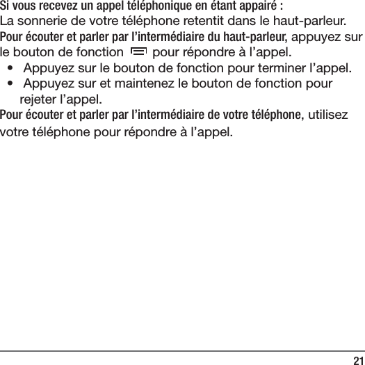 21Si vous recevez un appel t&eacute;l&eacute;phonique en &eacute;tant appair&eacute;:La sonnerie de votre t&eacute;l&eacute;phone retentit dans le haut-parleur.Pour &eacute;couter et parler par l&rsquo;interm&eacute;diaire du haut-parleur, appuyez sur le bouton de fonction   pour r&eacute;pondre &agrave; l&rsquo;appel.&bull;   Appuyez sur le bouton de fonction pour terminer l&rsquo;appel.&bull;   Appuyez sur et maintenez le bouton de fonction pour rejeter l&rsquo;appel.Pour &eacute;couter et parler par l&rsquo;interm&eacute;diaire de votre t&eacute;l&eacute;phone, utilisez votre t&eacute;l&eacute;phone pour r&eacute;pondre &agrave; l&rsquo;appel.