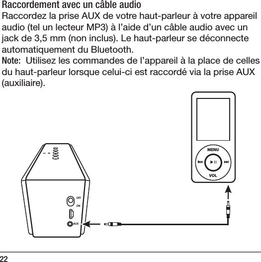 22Raccordement avec un c&acirc;ble audio  Raccordez la prise AUX de votre haut-parleur &agrave; votre appareil audio (tel un lecteur MP3) &agrave; l&rsquo;aide d&rsquo;un c&acirc;ble audio avec un jack de 3,5mm (non inclus). Le haut-parleur se d&eacute;connecte automatiquement du Bluetooth.Note:  Utilisez les commandes de l&rsquo;appareil &agrave; la place de celles du haut-parleur lorsque celui-ci est raccord&eacute; via la prise AUX (auxiliaire). OFFONAUXVOLMENU