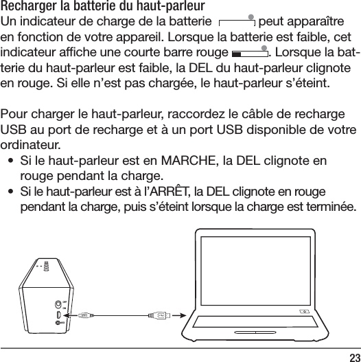 23Recharger la batterie du haut-parleur Un indicateur de charge de la batterie    peut appara&icirc;tre en fonction de votre appareil. Lorsque la batterie est faible, cet indicateur af che une courte barre rouge  . Lorsque la bat-terie du haut-parleur est faible, la DEL du haut-parleur clignote en rouge. Si elle n&rsquo;est pas charg&eacute;e, le haut-parleur s&rsquo;&eacute;teint.  Pour charger le haut-parleur, raccordez le c&acirc;ble de recharge USB au port de recharge et &agrave; un port USB disponible de votre ordinateur. &bull;  Si le haut-parleur est en MARCHE, la DEL clignote en rouge pendant la charge. &bull;  Si le haut-parleur est &agrave; l&rsquo;ARR&Ecirc;T, la DEL clignote en rouge pendant la charge, puis s&rsquo;&eacute;teint lorsque la charge est termin&eacute;e.OFFONAUX
