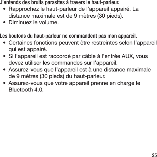 25J&rsquo;entends des bruits parasites &agrave; travers le haut-parleur.&bull;  Rapprochez le haut-parleur de l&rsquo;appareil appair&eacute;. La distance maximale est de 9m&egrave;tres (30pieds).&bull;  Diminuez le volume.Les boutons du haut-parleur ne commandent pas mon appareil.&bull;  Certaines fonctions peuvent &ecirc;tre restreintes selon l&rsquo;appareil qui est appair&eacute;.&bull;  Si l&rsquo;appareil est raccord&eacute; par c&acirc;ble &agrave; l&rsquo;entr&eacute;e AUX, vous devez utiliser les commandes sur l&rsquo;appareil.&bull;  Assurez-vous que l&rsquo;appareil est &agrave; une distance maximale de 9m&egrave;tres (30pieds) du haut-parleur.&bull;  Assurez-vous que votre appareil prenne en charge le Bluetooth 4.0.