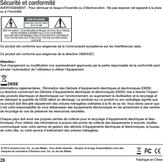 26 Fabriqu&eacute; en ChineS&eacute;curit&eacute; et conformit&eacute;AVERTISSEMENT : Pour diminuer le risque d&rsquo;incendie ou d&rsquo;&eacute;lectrocution : Ne pas exposer cet appareil &agrave; la pluie ou &agrave; l&rsquo;humidit&eacute;.Ce produit est conforme aux exigences de la Communaut&eacute; europ&eacute;enne sur les interf&eacute;rences radio.Ce produit est conforme aux exigences de la directive 1999/5/EC.Attention :Tout changement ou modi cation non express&eacute;ment approuv&eacute;s par la partie responsable de la conformit&eacute; peut annuler l&rsquo;autorisation de l&rsquo;utilisateur &agrave; utiliser l&rsquo;&eacute;quipement.DEEEInformations r&eacute;glementaires : &Eacute;limination des D&eacute;chets d&rsquo;&eacute;quipements &eacute;lectriques et &eacute;lectroniques (DEEE)La directive concernant les D&eacute;chets d&rsquo;&eacute;quipements &eacute;lectriques et &eacute;lectroniques (DEEE) vise &agrave; r&eacute;duire l&rsquo;impact des produits &eacute;lectriques et &eacute;lectroniques sur l&rsquo;environnement, en augmentant la r&eacute;utilisation et le recyclage et en r&eacute;duisant la quantit&eacute; de DEEE allant en d&eacute;charge. Le symbole sur ce produit ou son emballage signi e que ce produit doit &ecirc;tre jet&eacute; s&eacute;par&eacute;ment des ordures m&eacute;nag&egrave;res ordinaires &agrave; la  n de sa vie. Vous devez savoir que c&rsquo;est votre responsabilit&eacute; de vous d&eacute;barrasser des &eacute;quipements &eacute;lectroniques en les acheminant &agrave; des centres de recyclage en vue de pr&eacute;server les ressources naturelles.Chaque pays doit avoir ses propres centres de collecte pour le recyclage d&rsquo;&eacute;quipements &eacute;lectriques et &eacute;lec-troniques. Pour obtenir des informations &agrave; propos des points de collecte des &eacute;quipements &agrave; recycler, veuillez communiquer avec votre service de gestion des d&eacute;chets d&rsquo;&eacute;quipements &eacute;lectriques et &eacute;lectroniques, le bureau de votre ville, ou votre service d&rsquo;enl&egrave;vement des ordures m&eacute;nag&egrave;res.&copy; 2013 Amazon.com, Inc. ou ses  liales.  Tous droits r&eacute;serv&eacute;s.  Amazon et le logo AmazonBasics sont des marques de commerce d&rsquo;Amazon.com, Inc. ou de ses  liales.