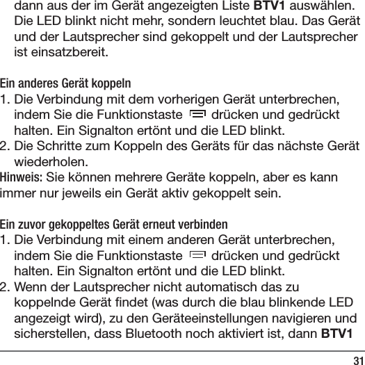31dann aus der im Ger&auml;t angezeigten Liste BTV1 ausw&auml;hlen. Die LED blinkt nicht mehr, sondern leuchtet blau. Das Ger&auml;t und der Lautsprecher sind gekoppelt und der Lautsprecher ist einsatzbereit.Ein anderes Ger&auml;t koppeln1. Die Verbindung mit dem vorherigen Ger&auml;t unterbrechen, indem Sie die Funktionstaste   dr&uuml;cken und gedr&uuml;ckt halten. Ein Signalton ert&ouml;nt und die LED blinkt. 2. Die Schritte zum Koppeln des Ger&auml;ts f&uuml;r das n&auml;chste Ger&auml;t wiederholen. Hinweis: Sie k&ouml;nnen mehrere Ger&auml;te koppeln, aber es kann immer nur jeweils ein Ger&auml;t aktiv gekoppelt sein.  Ein zuvor gekoppeltes Ger&auml;t erneut verbinden1. Die Verbindung mit einem anderen Ger&auml;t unterbrechen, indem Sie die Funktionstaste   dr&uuml;cken und gedr&uuml;ckt halten. Ein Signalton ert&ouml;nt und die LED blinkt. 2. Wenn der Lautsprecher nicht automatisch das zu koppelnde Ger&auml;t  ndet (was durch die blau blinkende LED angezeigt wird), zu den Ger&auml;teeinstellungen navigieren und sicherstellen, dass Bluetooth noch aktiviert ist, dann BTV1 