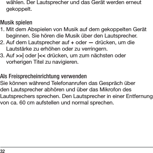 32w&auml;hlen. Der Lautsprecher und das Ger&auml;t werden erneut gekoppelt.  Musik spielen1. Mit dem Abspielen von Musik auf dem gekoppelten Ger&auml;t beginnen. Sie h&ouml;ren die Musik &uuml;ber den Lautsprecher.2. Auf dem Lautsprecher auf + oder &mdash; dr&uuml;cken, um die Lautst&auml;rke zu erh&ouml;hen oder zu verringern.3. Auf >>| oder |<< dr&uuml;cken, um zum n&auml;chsten oder vorherigen Titel zu navigieren.Als Freisprecheinrichtung verwendenSie k&ouml;nnen w&auml;hrend Telefonanrufen das Gespr&auml;ch &uuml;ber den Lautsprecher abh&ouml;ren und &uuml;ber das Mikrofon des Lautsprechers sprechen. Den Lautsprecher in einer Entfernung von ca. 60 cm aufstellen und normal sprechen.